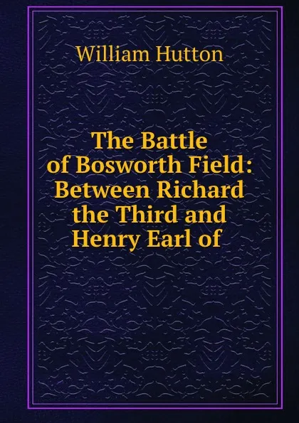 Обложка книги The Battle of Bosworth Field: Between Richard the Third and Henry Earl of ., William Hutton