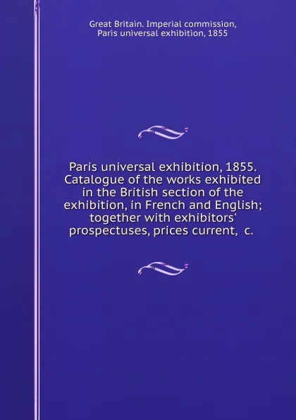 Обложка книги Paris universal exhibition, 1855. Catalogue of the works exhibited in the British section of the exhibition, in French and English; together with exhibitors. prospectuses, prices current, .c., Great Britain. Imperial commission