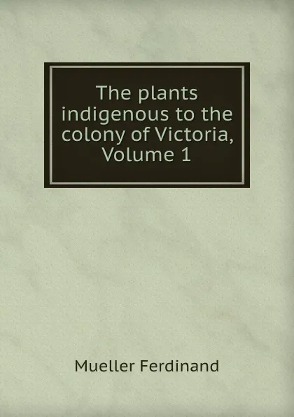 Обложка книги The plants indigenous to the colony of Victoria, Volume 1, Mueller Ferdinand von