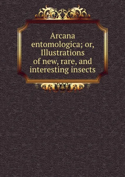 Обложка книги Arcana entomologica; or, Illustrations of new, rare, and interesting insects, John Obadiah Westwood