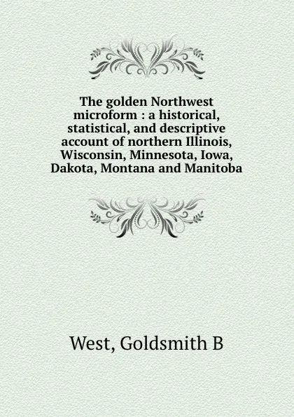 Обложка книги The golden Northwest microform : a historical, statistical, and descriptive account of northern Illinois, Wisconsin, Minnesota, Iowa, Dakota, Montana and Manitoba, Goldsmith B. West