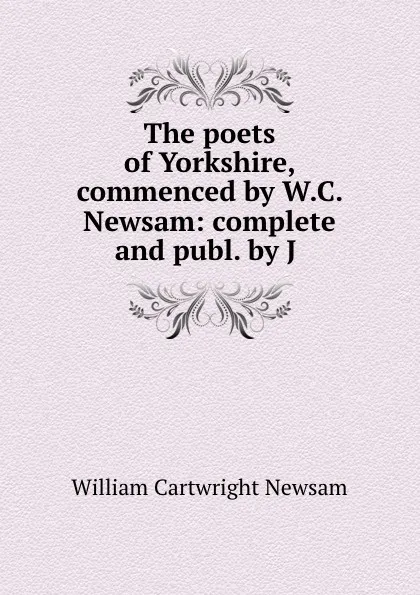 Обложка книги The poets of Yorkshire, commenced by W.C. Newsam: complete and publ. by J ., William Cartwright Newsam