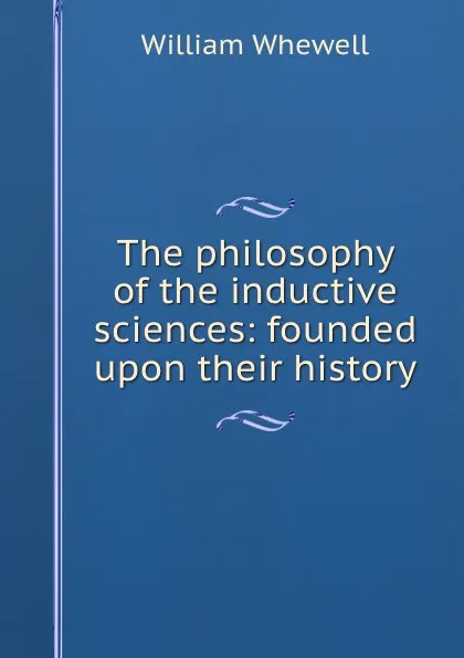 Обложка книги The philosophy of the inductive sciences: founded upon their history, William Whewell