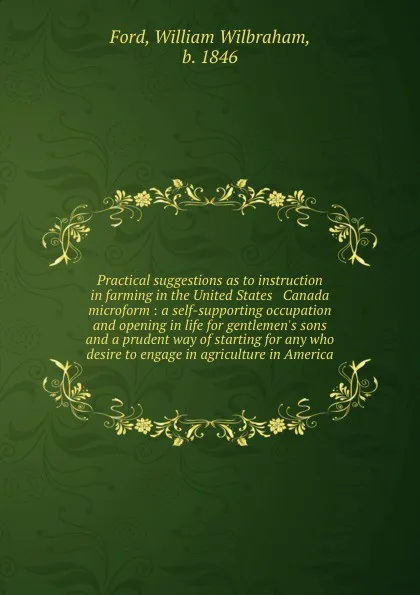 Обложка книги Practical suggestions as to instruction in farming in the United States . Canada microform : a self-supporting occupation and opening in life for gentlemen.s sons and a prudent way of starting for any who desire to engage in agriculture in America, William Wilbraham Ford