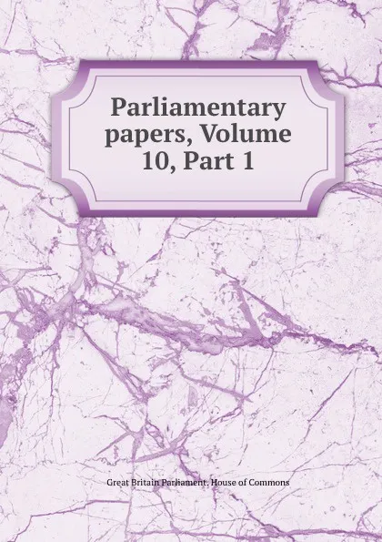 Обложка книги Parliamentary papers, Volume 10,.Part 1, Great Britain Parliament. House of Commons