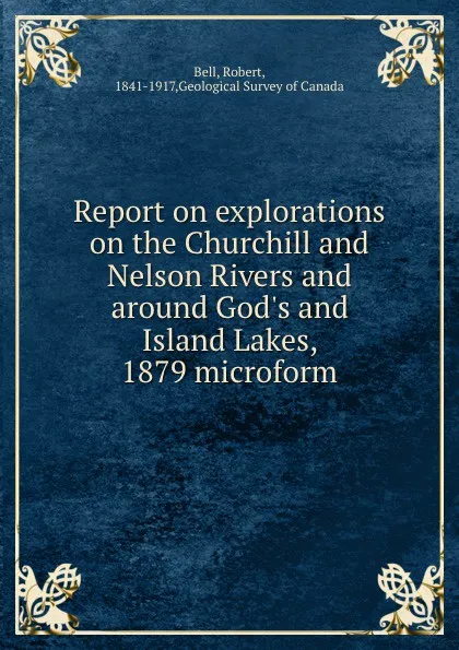 Обложка книги Report on explorations on the Churchill and Nelson Rivers and around God.s and Island Lakes, 1879 microform, Robert Bell