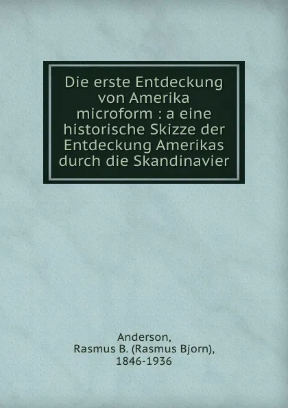 Обложка книги Die erste Entdeckung von Amerika microform : a eine historische Skizze der Entdeckung Amerikas durch die Skandinavier, Rasmus Bjorn Anderson