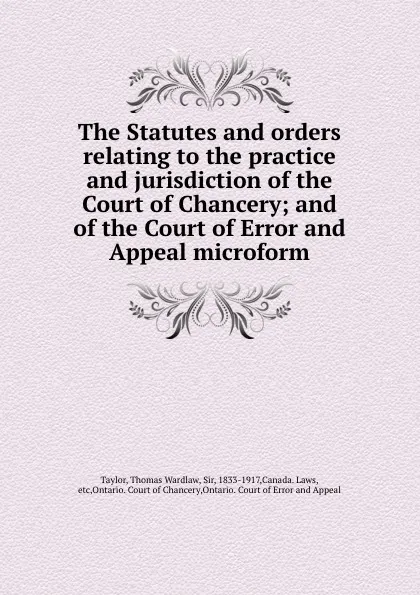 Обложка книги The Statutes and orders relating to the practice and jurisdiction of the Court of Chancery; and of the Court of Error and Appeal microform, Thomas Wardlaw Taylor