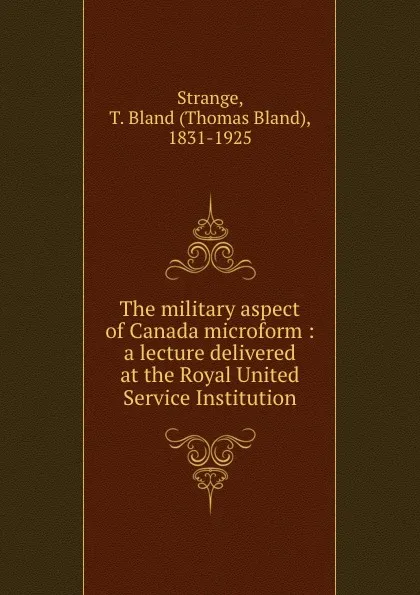 Обложка книги The military aspect of Canada microform : a lecture delivered at the Royal United Service Institution, Thomas Bland Strange