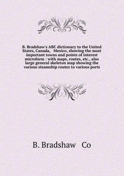 Обложка книги B. Bradshaw.s ABC dictionary to the United States, Canada, . Mexico, showing the most important towns and points of interest microform : with maps, routes, etc., also large general skeleton map showing the various steamship routes to various ports, B. Bradshaw