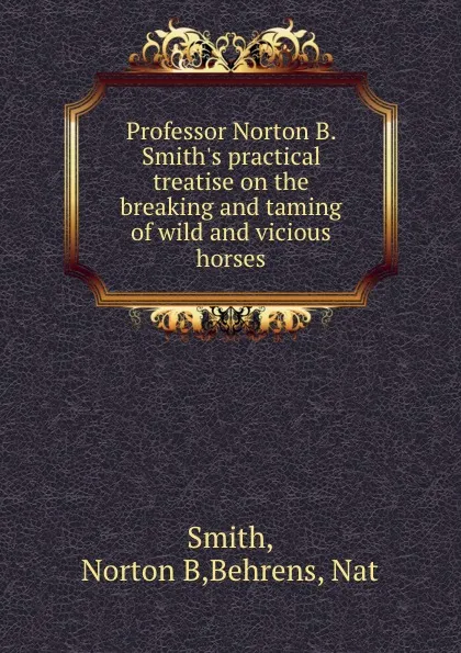 Обложка книги Professor Norton B. Smith.s practical treatise on the breaking and taming of wild and vicious horses, Norton B. Smith