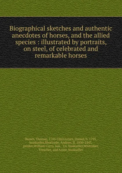 Обложка книги Biographical sketches and authentic anecdotes of horses, and the allied species : illustrated by portraits, on steel, of celebrated and remarkable horses, Thomas Brown