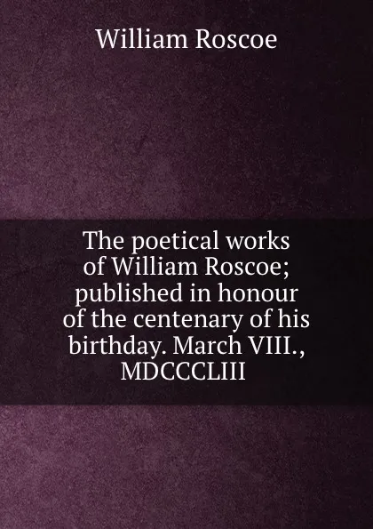 Обложка книги The poetical works of William Roscoe; published in honour of the centenary of his birthday. March VIII., MDCCCLIII, William Roscoe