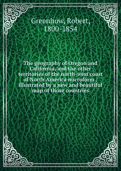 Обложка книги The geography of Oregon and California, and the other territories of the north-west coast of North America microform : illustrated by a new and beautiful map of those countries, Robert Greenhow