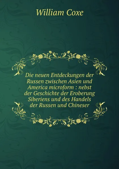 Обложка книги Die neuen Entdeckungen der Russen zwischen Asien und America microform : nebst der Geschichte der Eroberung Siberiens und des Handels der Russen und Chineser, William Coxe