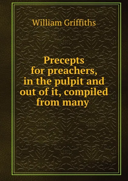 Обложка книги Precepts for preachers, in the pulpit and out of it, compiled from many ., William Griffiths