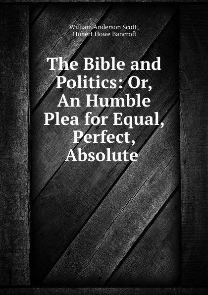 Обложка книги The Bible and Politics: Or, An Humble Plea for Equal, Perfect, Absolute ., William Anderson Scott