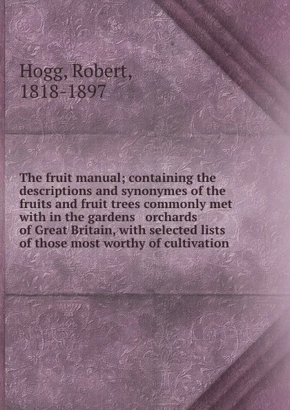 Обложка книги The fruit manual; containing the descriptions and synonymes of the fruits and fruit trees commonly met with in the gardens . orchards of Great Britain, with selected lists of those most worthy of cultivation, Robert Hogg