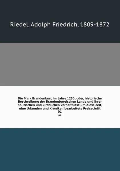 Обложка книги Die Mark Brandenburg im Jahre 1250; oder, historische Beschreibung der Brandenburgischen Lande und ihrer politischen und kirchlichen Verhaltnisse um diese Zeit, eine Urkunden und Kroniken bearbeitete Preisschrift. 01, Adolph Friedrich Riedel