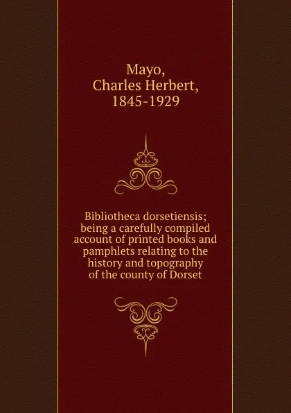 Обложка книги Bibliotheca dorsetiensis; being a carefully compiled account of printed books and pamphlets relating to the history and topography of the county of Dorset, Charles Herbert Mayo