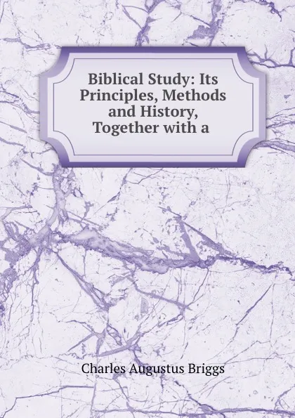 Обложка книги Biblical Study: Its Principles, Methods and History, Together with a ., Charles Augustus Briggs