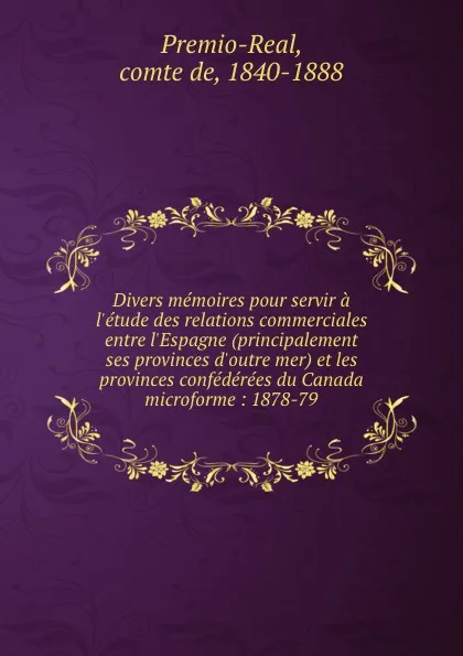 Обложка книги Divers memoires pour servir a l.etude des relations commerciales entre l.Espagne (principalement ses provinces d.outre mer) et les provinces confederees du Canada microforme : 1878-79, comte de Premio-Real