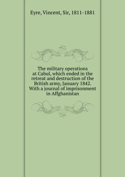 Обложка книги The military operations at Cabul, which ended in the retreat and destruction of the British army, January 1842. With a journal of imprisonment in Affghanistan, Vincent Eyre