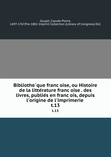 Обложка книги Bibliotheque francoise, ou Histoire de la litterature francoise . des livres, publies en francois, depuis l.origine de l.imprimerie . t.13, Claude-Pierre Goujet