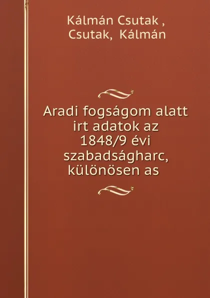 Обложка книги Aradi fogsagom alatt irt adatok az 1848/9 evi szabadsagharc, kulonosen as ., Kálmán Csutak