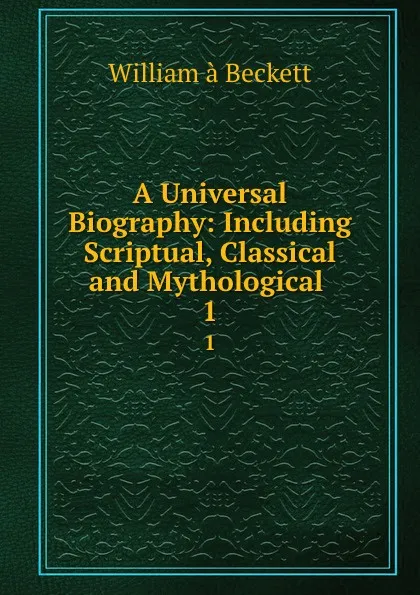 Обложка книги A Universal Biography: Including Scriptual, Classical and Mythological . 1, William à Beckett