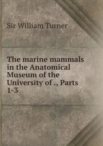 Обложка книги The marine mammals in the Anatomical Museum of the University of ., Parts 1-3, William Turner
