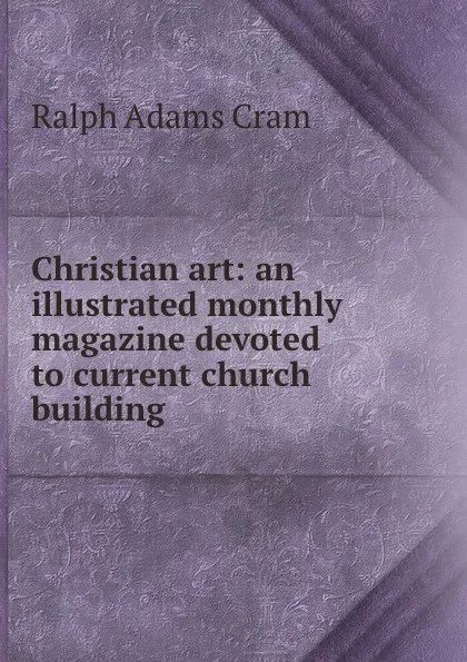 Обложка книги Christian art: an illustrated monthly magazine devoted to current church building, Ralph Adams Cram