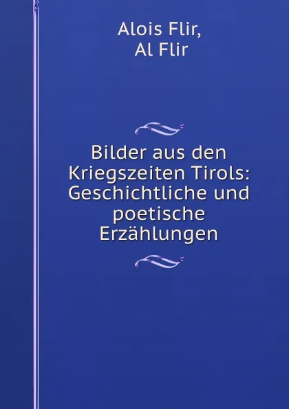 Обложка книги Bilder aus den Kriegszeiten Tirols: Geschichtliche und poetische Erzahlungen, Alois Flir