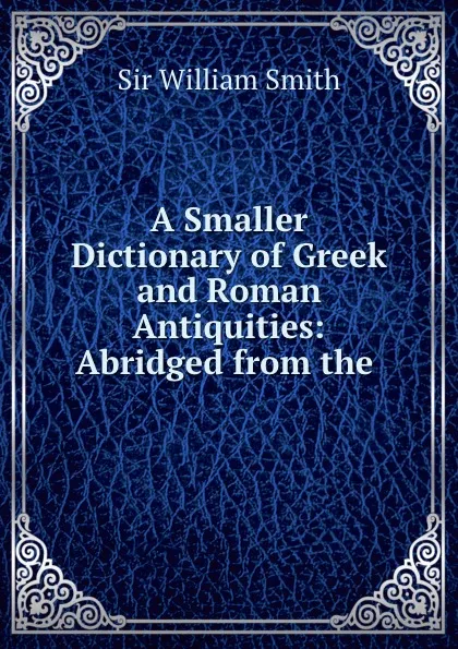 Обложка книги A Smaller Dictionary of Greek and Roman Antiquities: Abridged from the ., Smith William