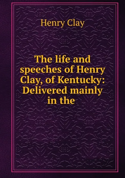 Обложка книги The life and speeches of Henry Clay, of Kentucky: Delivered mainly in the ., Henry Clay