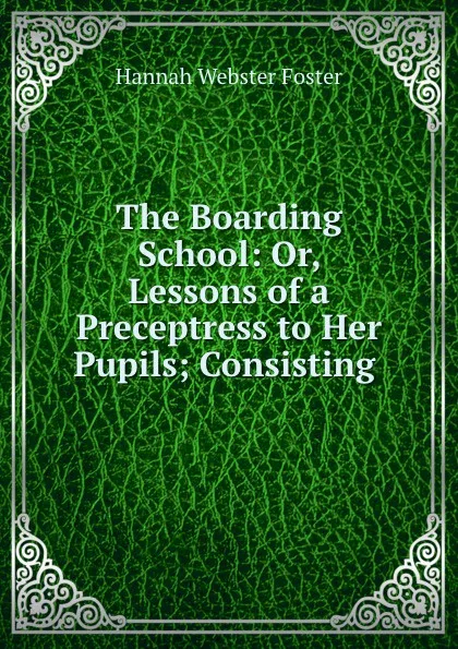 Обложка книги The Boarding School: Or, Lessons of a Preceptress to Her Pupils; Consisting ., Hannah Webster Foster