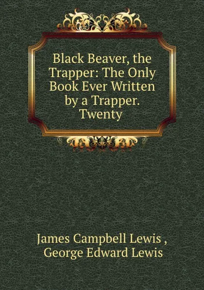 Обложка книги Black Beaver, the Trapper: The Only Book Ever Written by a Trapper. Twenty ., James Campbell Lewis