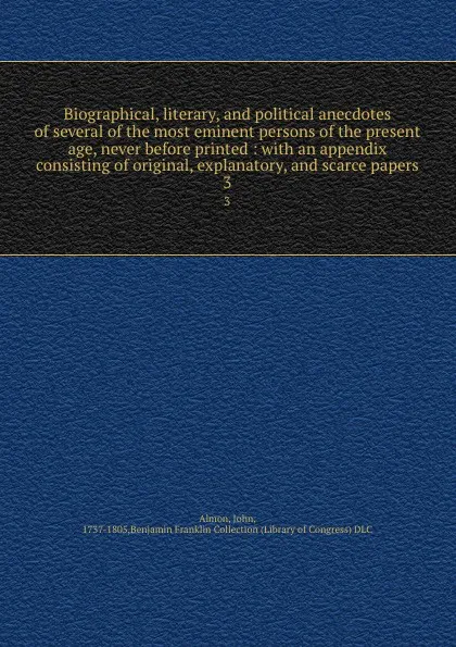 Обложка книги Biographical, literary, and political anecdotes of several of the most eminent persons of the present age, never before printed : with an appendix consisting of original, explanatory, and scarce papers. 3, John Almon