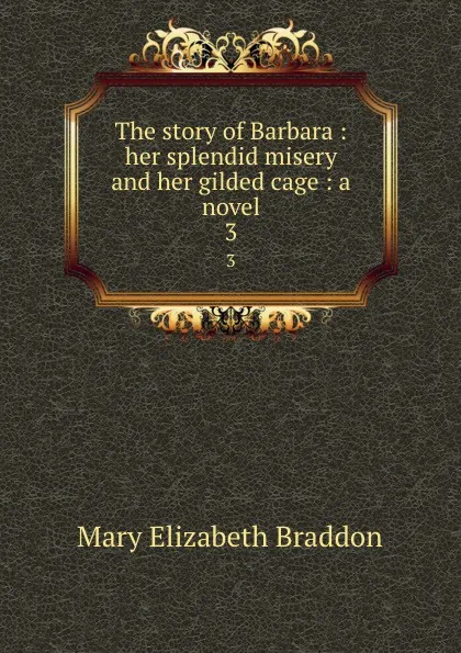 Обложка книги The story of Barbara : her splendid misery and her gilded cage : a novel. 3, M. E. Braddon