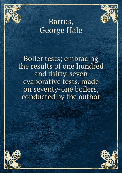 Обложка книги Boiler tests; embracing the results of one hundred and thirty-seven evaporative tests, made on seventy-one boilers, conducted by the author, George Hale Barrus