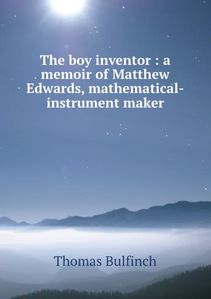 Обложка книги The boy inventor : a memoir of Matthew Edwards, mathematical-instrument maker, Bulfinch Thomas