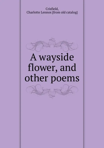 Обложка книги A wayside flower, and other poems, Charlotte Lennox Crisfield