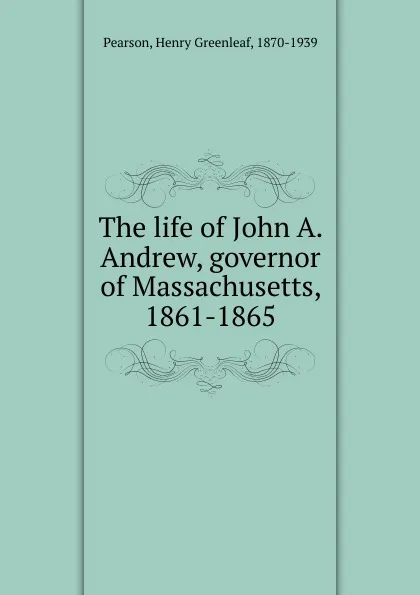 Обложка книги The life of John A. Andrew, governor of Massachusetts, 1861-1865, Henry Greenleaf Pearson