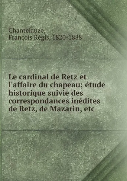 Обложка книги Le cardinal de Retz et l.affaire du chapeau; etude historique suivie des correspondances inedites de Retz, de Mazarin, etc, François Régis Chantelauze