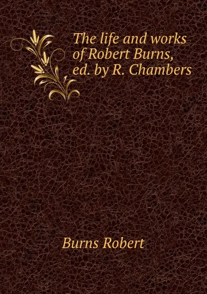 Обложка книги The life and works of Robert Burns, ed. by R. Chambers, Robert Burns