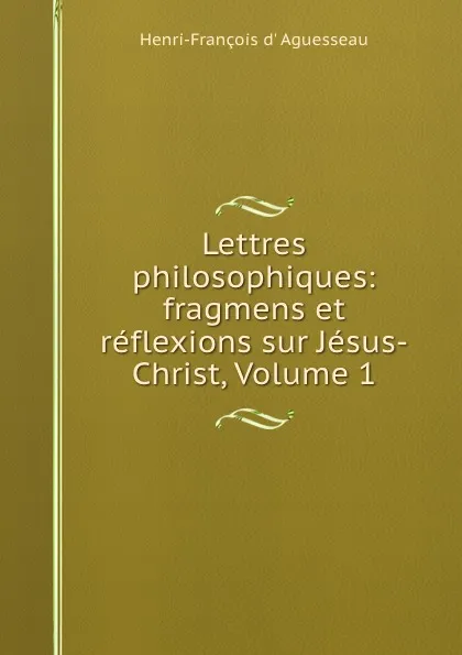 Обложка книги Lettres philosophiques: fragmens et reflexions sur Jesus-Christ, Volume 1, Henri-François d' Aguesseau