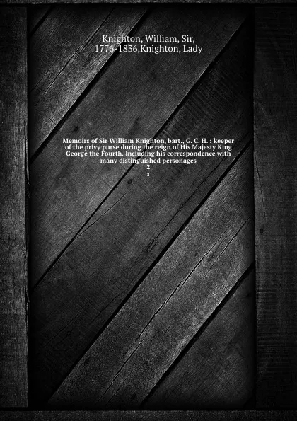 Обложка книги Memoirs of Sir William Knighton, bart., G. C. H. : keeper of the privy purse during the reign of His Majesty King George the Fourth. Including his correspondence with many distinguished personages. 2, William Knighton