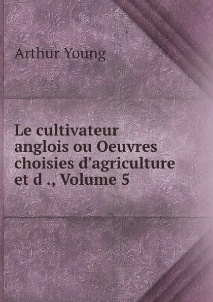 Обложка книги Le cultivateur anglois ou Oeuvres choisies d.agriculture et d ., Volume 5, Arthur Young
