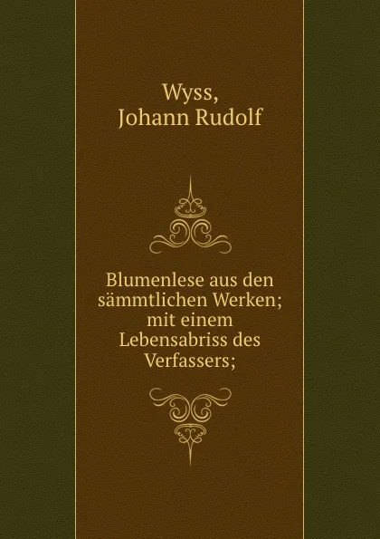 Обложка книги Blumenlese aus den sammtlichen Werken; mit einem Lebensabriss des Verfassers;, Johann Rudolf Wyss