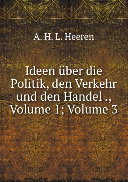 Обложка книги Ideen uber die Politik, den Verkehr und den Handel ., Volume 1;.Volume 3, A.H.L. Heeren